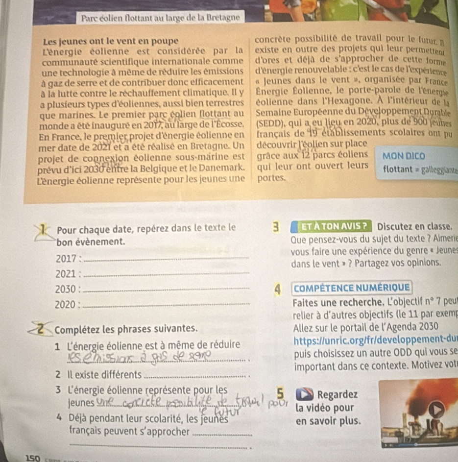 Parc éolien flottant au large de la Bretagne
Les jeunes ont le vent en poupe concrète possibilité de travail pour le futur I
L'énergie éolienne est considérée par la existe en outre des projets qui leur permettent
communauté scientifique internationale comme d'ores et déjà de s'approcher de cette forme
une technologie à même de réduire les émissions d'énergie renouvelable : c'est le cas de l'expérience 
à gaz de serre et de contribuer donc efficacement  « Jeunes dans le vent », organisée par France
à la lutte contre le réchauffement climatique. Il y  Énergie Éollenne, le porte-parole de l'énergie
a plusieurs types d'éoliennes, aussi bien terrestres éolienne dans l'Hexagone. À l'intérieur de la
que marines. Le premier parc éolien flottant au  Semaine Européenne du Développement Durable
monde a été inauguré en 2017, au large de l'Écosse, (SEDD), qui a eu lieu en 2020, plus de 900 jeunes
En France, le premier projet d'énergie éolienne en français de 19 établissements scolaires ont pu
mer date de 2021 et a été réalisé en Bretagne. Un découvrir l'éolien sur place
projet de connexion éolienne sous-marine est grâce aux 12 parcs éoliens MON DICO
prévu d'íci 2030 entre la Belgique et le Danemark. qui leur ont ouvert leurs flottant = galleggiante
Lénergie éolienne représente pour les jeunes une portes.
Pour chaque date, repérez dans le texte le 3 ETA TON AVIS ? Discutez en classe.
bon évènement. Que pensez-vous du sujet du texte ? Almerie
2017 :_ vous faire une expérience du genre « Jeunes
dans le vent » ? Partagez vos opinions.
2021 :_
2030 : _4 compétence numérique
2020 : _ Faltes une recherche. L'objectif n° 7 peu
relier à d'autres objectifs (le 11 par exemp
Complétez les phrases suivantes. Allez sur le portail de l’Agenda 2030
1 L'énergie éolienne est à même de réduire https://unric.org/fr/developpement-du
_
puis choisissez un autre ODD qui vous se
2 Il existe différents_ important dans ce contexte. Motivez vot
3 L'énergie éolienne représente pour les 5  Regardez
jeunes_ la vidéo pour
4 Déjà pendant leur scolarité, les jeunes en savoir plus.
français peuvent s'approcher_
_
_
150