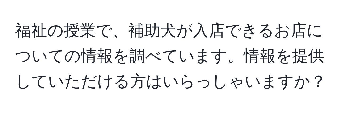 福祉の授業で、補助犬が入店できるお店についての情報を調べています。情報を提供していただける方はいらっしゃいますか？