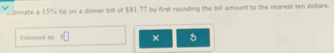 timate a 15% tip on a dinner bill of $81.77 by first rounding the bill amount to the nearest ten dollars. 
Estimated tip: 
×