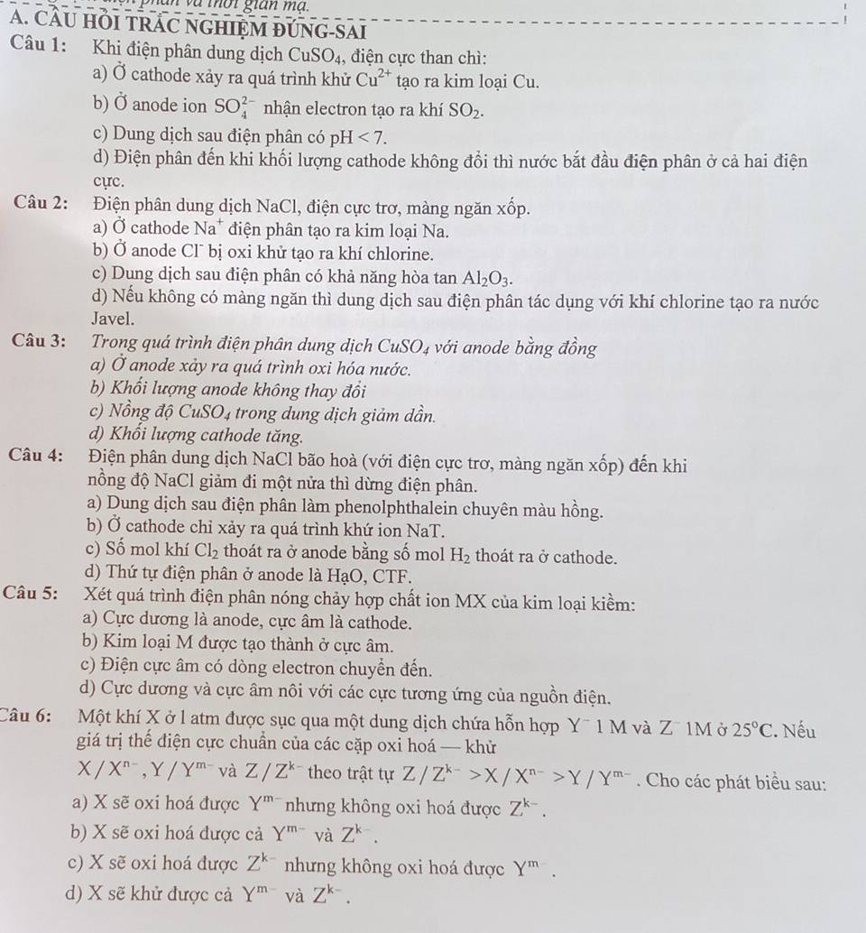 an và mời gian ma.
A. CÂU HÕI TRAC NGHIỆM ĐÚNG-SAI
Câu 1: Khi điện phân dung dịch CuSO_4 , điện cực than chì:
a) Ở cathode xảy ra quá trình khử Cu^(2+) tạo ra kim loại Cu.
b) 0 anode ion SO_4^((2-) nhận electron tạo ra khí SO_2).
c) Dung dịch sau điện phân có pH <7.
d) Điện phân đến khi khối lượng cathode không đổi thì nước bắt đầu điện phân ở cả hai điện
cực.
Câu 2: Điện phân dung dịch NaCl, điện cực trơ, màng ngăn xốp.
a) Ở cathode N Na* điện phân tạo ra kim loại Na.
b) Ở anode Cl¯ bị oxi khử tạo ra khí chlorine.
c) Dung dịch sau điện phân có khả năng hòa tan Al_2O_3.
d) Nếu không có màng ngăn thì dung dịch sau điện phân tác dụng với khí chlorine tạo ra nước
Javel.
Câu 3: Trong quá trình điện phân dung dịch CuSO_4 với anode bằng đồng
a) Ở anode xảy ra quá trình oxi hóa nước.
b) Khổi lượng anode không thay đồi
c) Nồng độ Cu SO_4 trong dung dịch giảm dần.
d) Khối lượng cathode tăng.
Câu 4: Điện phân dung dịch NaCl bão hoà (với điện cực trơ, màng ngăn xốp) đến khi
nồng độ NaCl giảm đi một nửa thì dừng điện phân.
a) Dung dịch sau điện phân làm phenolphthalein chuyên màu hồng.
b) Ở cathode chỉ xảy ra quá trình khứ ion NaT.
c) Số mol khí Cl_2 thoát ra ở anode bằng số mol H_2 thoát ra ở cathode.
d) Thứ tự điện phân ở anode là HạO, CTF.
Câu 5: Xét quá trình điện phân nóng chảy hợp chất ion MX của kim loại kiềm:
a) Cực dương là anode, cực âm là cathode.
b) Kim loại M được tạo thành ở cực âm.
c) Điện cực âm có dòng electron chuyển đến.
d) Cực dương và cực âm nôi với các cực tương ứng của nguồn điện.
Câu 6:   Một khí X ở l atm được sục qua một dung dịch chứa hỗn hợp Y¯ 1 M và Z¯ 1M ở 25°C. Nếu
giá trị thế điện cực chuẩn của các cặp oxi hoá — khử
X/X^(n-),Y/Y^(m-) và Z/Z^(k-) theo trật tự Z/Z^(k-)>X/X^(n-)>Y/Y^(m-). Cho các phát biểu sau:
a) X sẽ oxi hoá được Y^(m-) nhưng không oxi hoá được Z^(k-).
b) X sẽ oxi hoá được cả Y^(m-) và Z^(k-).
c) X sẽ oxi hoá được Z^k nhưng không oxi hoá được Y^m.
d) X sẽ khử được cả Y^(m-) và Z^(k-).