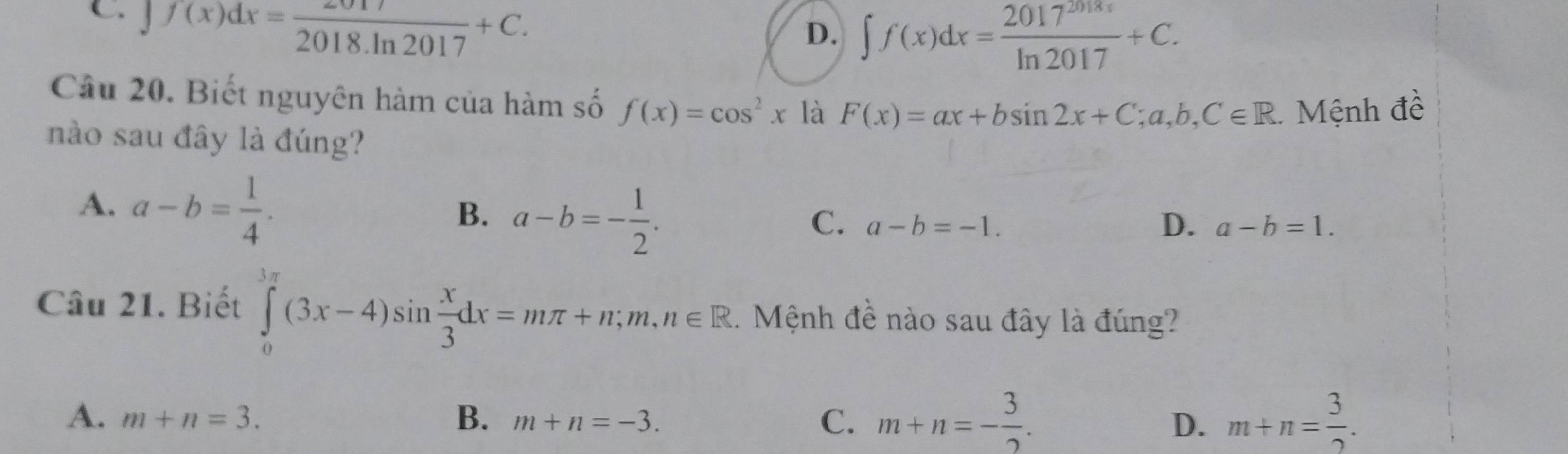 C. J f(x)dx= 2017/2018.ln 2017 +C.
D. ∈t f(x)dx= 2017^(2018x)/ln 2017 +C. 
Câu 20. Biết nguyên hàm của hàm số f(x)=cos^2x là F(x)=ax+bsin 2x+C; a, b, C∈ R. Mệnh đề
nào sau đây là đúng?
A. a-b= 1/4 .
B. a-b=- 1/2 .
C. a-b=-1. D. a-b=1. 
Câu 21. Biết ∈tlimits _0^((3π)(3x-4)sin frac x)3dx=mπ +n; m,n∈ R. Mệnh đề nào sau đây là đúng?
A. m+n=3. B. m+n=-3. C、 m+n=- 3/2 . m+n= 3/2 . 
D.