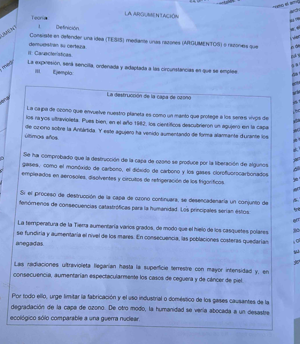 entales
como el amig
arch
LA ARGUMENTACIÓN
Teoria
su re
UMENT
1、 Definición.  , el
l vier
Consiste en defender una idea (TESIS) mediante unas razones (ARGUMENTOS) o razonês que
demuéstran su certeza. n de
II: Car acterísticas.
zul y
o  a 
medi La expresión, será sencilla, ordenada y adaptada a las circunstancias en que se emplee.
III. Ejemplo:
da 
ente
arár
ena
La destrucción de la capa de ozono
is s
sho
La ca pa de ozono que envuelve nuestro planeta es como un manto que protege a los seres vivos de
ada
los rayos ultravioleta. Pues bien, en el año 1982, los científicos descubrieron un agujero en la capa
Jeci
de ozóno sobre la Antártida. Y este agujero ha venido aumentando de forma alarmante durante los
últimos años.
le ir
al;
par
Se ha comprobado que la destrucción de la capa de ozono se produce por la liberación de algunos
dill
gases, como el monóxido de carbono, el dióxido de carbono y los gases clorofluorocarbonados
empleados en aerosoles, disolventes y circuitos de refrigeración de los frigoríficos.
ie
len
Si el proceso de destrucción de la capa de ozono continuara, se desencadenaría un conjunto de
;S、
fenómenos de consecuencias catastróficas para la humanidad. Los principales serían éstos:
fre
err
La temperatura de la Tierra aumentaría varios grados, de modo que el hielo de los casquetes polares llo
se fundiría y aumentaría el nivel de los mares. En consecuencia, las poblaciones costeras quedarían 1 c
anegadas.
su
ɔtr
Las radiaciones ultravioleta Ilegarían hasta la superficie terrestre con mayor intensidad y, en
consecuencia, aumentarían espectacularmente los casos de ceguera y de cáncer de piel.
Por todo ello, urge limitar la fabricación y el uso industrial o doméstico de los gases causantes de la
degradación de la capa de ozono. De otro modo, la humanidad se vería abocada a un desastre
ecológico sólo comparable a una guerra nuclear.