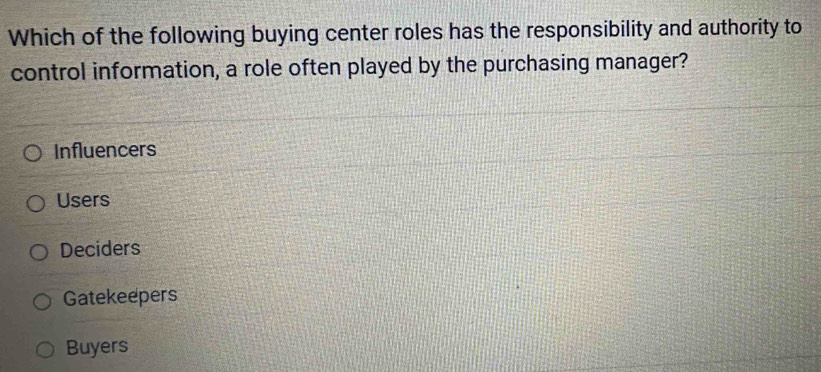 Which of the following buying center roles has the responsibility and authority to
control information, a role often played by the purchasing manager?
Influencers
Users
Deciders
Gatekeepers
Buyers