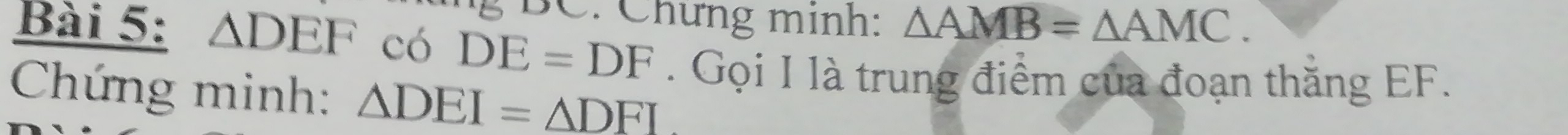 BC. Chưng minh: △ AMB=△ AMC. 
Bài 5: △ DEF có DE=DF. Gọi I là trung điểm của đoạn thắng EF. 
Chứng minh: △ DEI=△ DFI