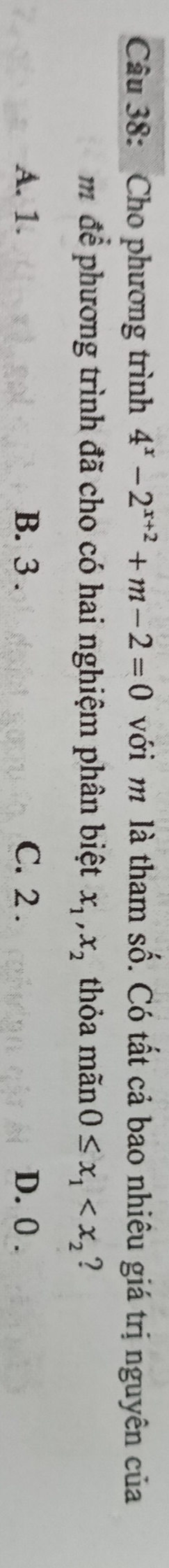 Cho phương trình 4^x-2^(x+2)+m-2=0 với m là tham số. Có tất cả bao nhiêu giá trị nguyên của
m để phương trình đã cho có hai nghiệm phân biệt x_1, x_2 thỏa mãn 0≤ x_1 ?
A. 1. B. 3. C. 2. D. 0.