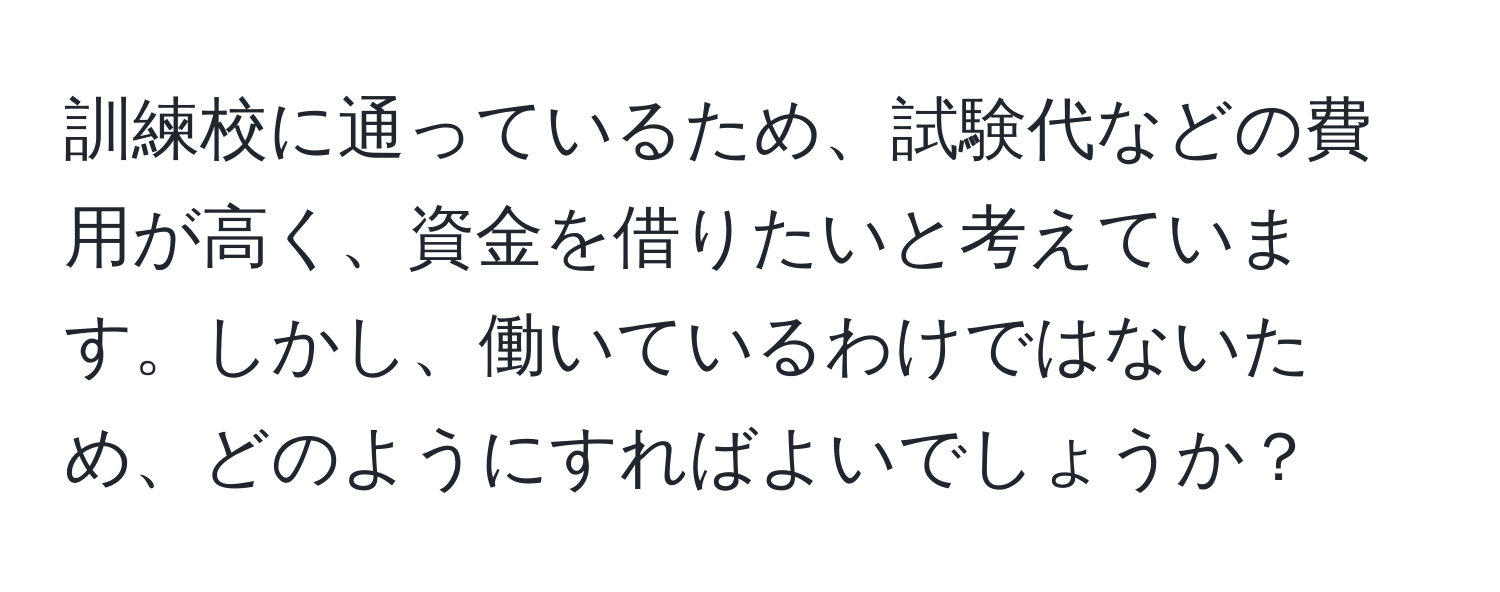 訓練校に通っているため、試験代などの費用が高く、資金を借りたいと考えています。しかし、働いているわけではないため、どのようにすればよいでしょうか？