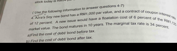 stock today is RM94
( Use the following information to answer questions 4-7) 
4. Azra's Soy new bond has a RM1,000 par value, and a contract of coupon interest rate 
of 12 percent. A new issue would have a floatation cost of 6 percent of the RM1,12
market value. The bond matures in 10 years. The marginal tax rate is 34 percent, 
a)Find the cost of debt/ bond before tax. 
b) Find the cost of debt/ bond after tax.