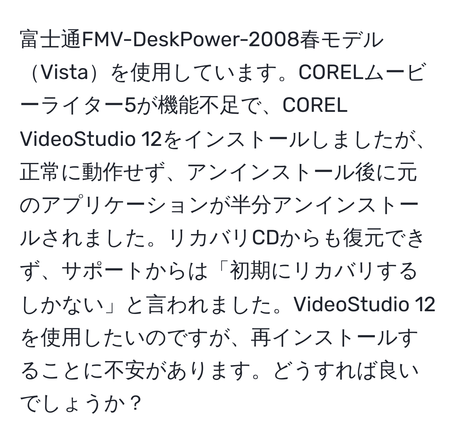 富士通FMV-DeskPower-2008春モデルVistaを使用しています。CORELムービーライター5が機能不足で、COREL VideoStudio 12をインストールしましたが、正常に動作せず、アンインストール後に元のアプリケーションが半分アンインストールされました。リカバリCDからも復元できず、サポートからは「初期にリカバリするしかない」と言われました。VideoStudio 12を使用したいのですが、再インストールすることに不安があります。どうすれば良いでしょうか？