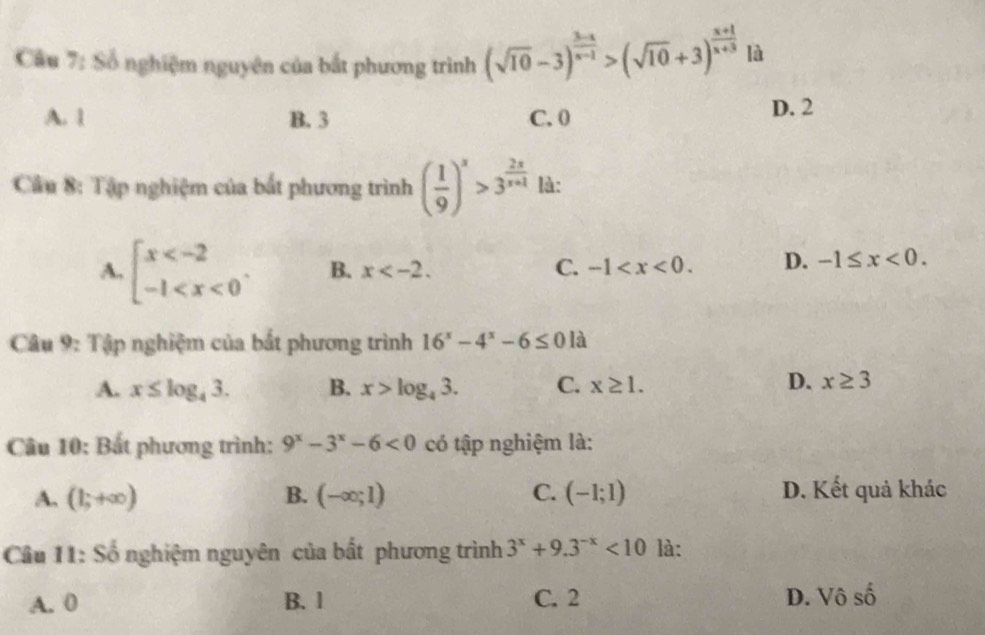 Số nghiệm nguyên của bắt phương trình (sqrt(10)-3)^ (3-x)/x-1 >(sqrt(10)+3)^ (x+1)/x+3  là
A. 1 B. 3 C. 0
D. 2
Cầu 8: Tập nghiệm của bắt phương trình ( 1/9 )^x>3^(frac 2x)x+1 là:
A. beginarrayl x . B. x . C. -1 . D. -1≤ x<0</tex>. 
Câu 9: Tập nghiệm của bắt phương trình 16^x-4^x-6≤ 01a
A. x≤ log _43. B. x>log _43. C. x≥ 1.
D. x≥ 3
Câu 10: Bất phương trình: 9^x-3^x-6<0</tex> có tập nghiệm là:
A. (1;+∈fty ) B. (-∈fty ;1) C. (-1;1) D. Kết quả khác
Câu 11: Số nghiệm nguyên của bất phương trình 3^x+9.3^(-x)<10</tex> là:
A. 0 B. 1 C. 2 D. Vô shat 0