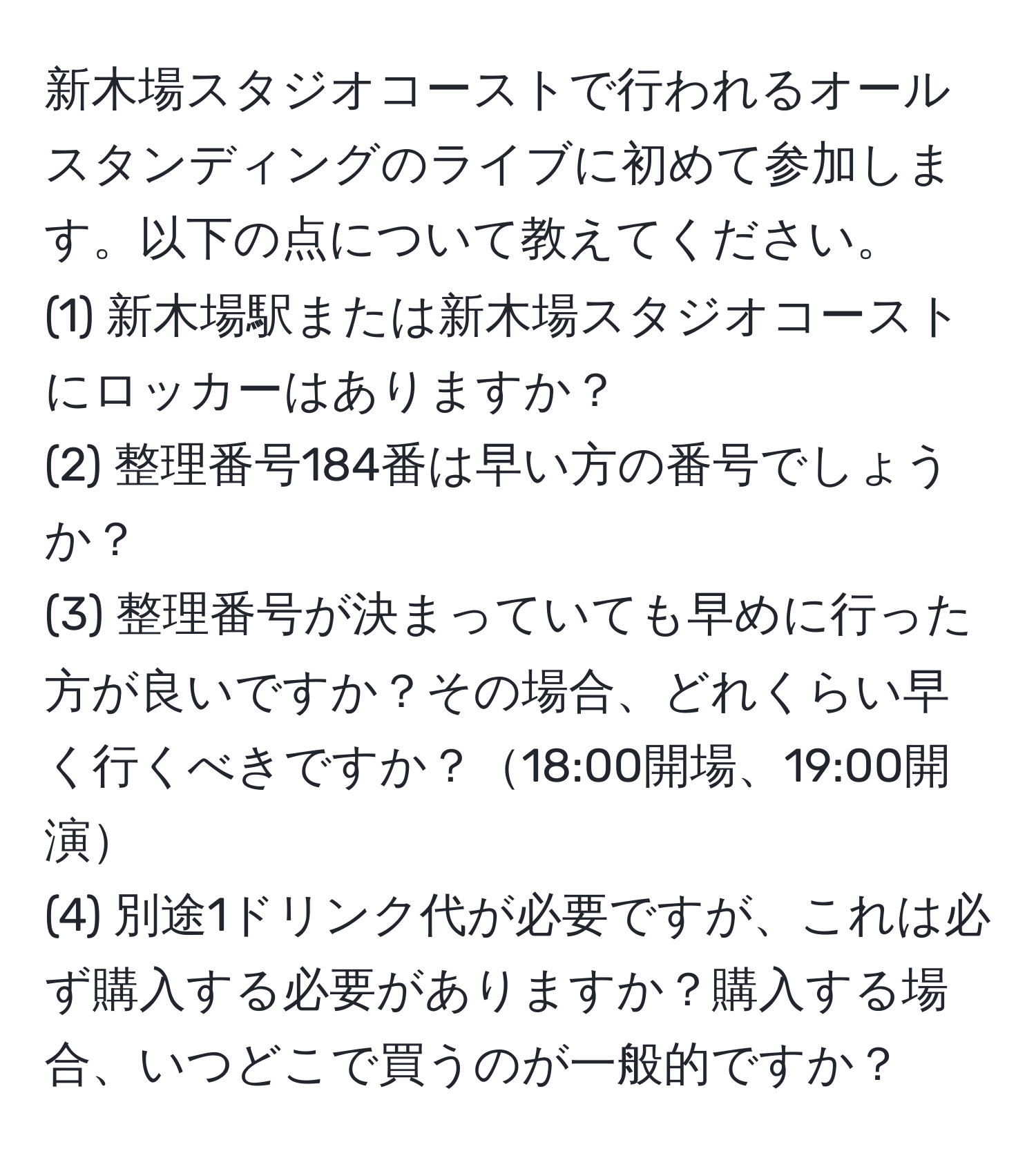 新木場スタジオコーストで行われるオールスタンディングのライブに初めて参加します。以下の点について教えてください。  
(1) 新木場駅または新木場スタジオコーストにロッカーはありますか？  
(2) 整理番号184番は早い方の番号でしょうか？  
(3) 整理番号が決まっていても早めに行った方が良いですか？その場合、どれくらい早く行くべきですか？18:00開場、19:00開演  
(4) 別途1ドリンク代が必要ですが、これは必ず購入する必要がありますか？購入する場合、いつどこで買うのが一般的ですか？