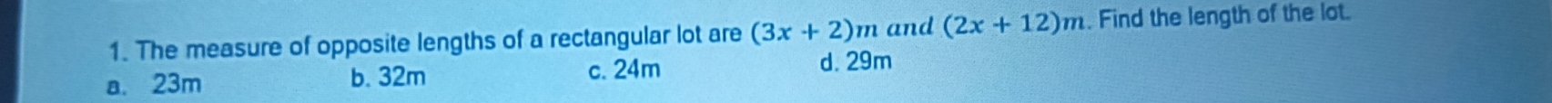 The measure of opposite lengths of a rectangular lot are (3x+2)m and (2x+12)m. Find the length of the lot.
a. 23m b. 32m c. 24m
d. 29m