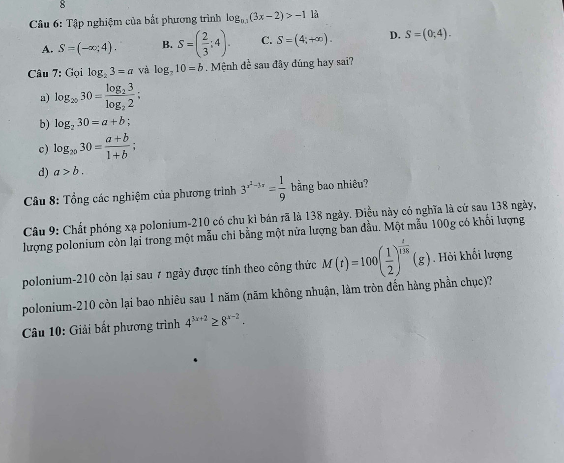 Tập nghiệm của bất phương trình log _0.1(3x-2)>-1 là
A. S=(-∈fty ;4). B. S=( 2/3 ;4). C. S=(4;+∈fty ). D. S=(0;4). 
Câu 7: Gọi log _23=a và log _210=b. Mệnh đề sau đây đúng hay sai?
a) log _2030=frac log _23log _22;
b) log _230=a+b
c) log _2030= (a+b)/1+b ;
d) a>b. 
Câu 8: Tổng các nghiệm của phương trình 3^(x^2)-3x= 1/9  bằng bao nhiêu?
Câu 9: Chất phóng xạ polonium- 210 có chu kì bán rã là 138 ngày. Điều này có nghĩa là cứ sau 138 ngày,
lượng polonium còn lại trong một mẫu chi bằng một nửa lượng ban đầu. Một mẫu 100g có khối lượng
polonium- 210 còn lại sau t ngày được tính theo công thức M(t)=100( 1/2 )^ t/138 (g). Hỏi khối lượng
polonium- 210 còn lại bao nhiêu sau 1 năm (năm không nhuận, làm tròn đến hàng phần chục)?
Câu 10: Giải bất phương trình 4^(3x+2)≥ 8^(x-2).