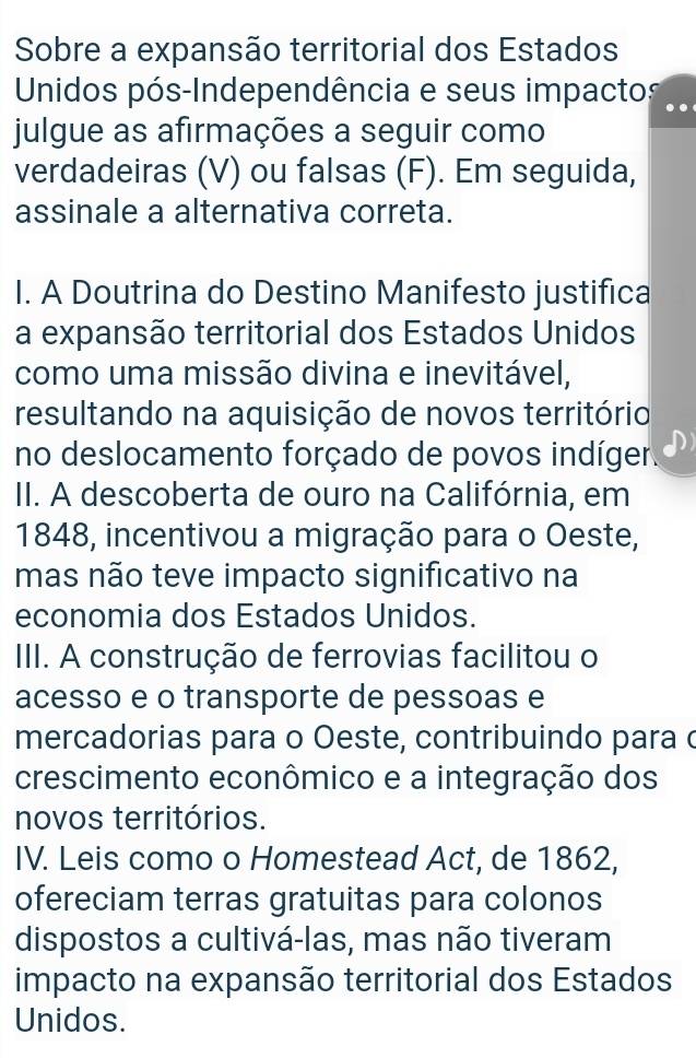 Sobre a expansão territorial dos Estados
Unidos pós-Independência e seus impactos
julgue as afirmações a seguir como
verdadeiras (V) ou falsas (F). Em seguida,
assinale a alternativa correta.
I. A Doutrina do Destino Manifesto justifica
a expansão territorial dos Estados Unidos
como uma missão divina e inevitável,
resultando na aquisição de novos território
no deslocamento forçado de povos indíger
II. A descoberta de ouro na Califórnia, em
1848, incentivou a migração para o Oeste,
mas não teve impacto significativo na
economia dos Estados Unidos.
III. A construção de ferrovias facilitou o
acesso e o transporte de pessoas e
mercadorias para o Oeste, contribuindo para c
crescimento econômico e a integração dos
novos territórios.
IV. Leis como o Homestead Act, de 1862,
ofereciam terras gratuitas para colonos
dispostos a cultivá-las, mas não tiveram
impacto na expansão territorial dos Estados
Unidos.