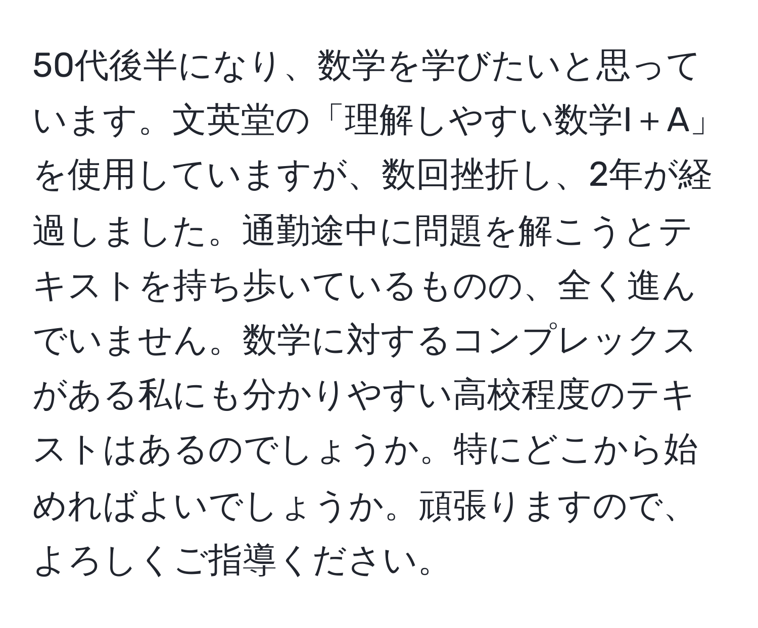 50代後半になり、数学を学びたいと思っています。文英堂の「理解しやすい数学I＋A」を使用していますが、数回挫折し、2年が経過しました。通勤途中に問題を解こうとテキストを持ち歩いているものの、全く進んでいません。数学に対するコンプレックスがある私にも分かりやすい高校程度のテキストはあるのでしょうか。特にどこから始めればよいでしょうか。頑張りますので、よろしくご指導ください。