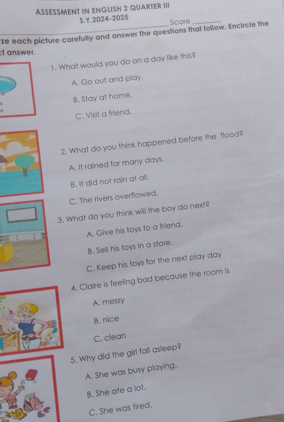 ASSESSMENT IN ENGLISH 2 QUARTER III
S.Y.2024-2025
Score_
ze each picture carefully and answer the questions that follow. Encircle the
t answer.
1. What would you do on a day like this?
A. Go out and play.
B. Stay at home.
C. Visit a friend.
2. What do you think happened before the flood?
A. It rained for many days.
B. It did not rain at all.
C. The rivers overflowed.
3. What do you think will the boy do next?
A. Give his toys to a friend.
B. Sell his toys in a store.
C. Keep his toys for the next play day
4. Claire is feeling bad because the room is
A. messy
B. nice
C. clean
5. Why did the girl fall asleep?
A. She was busy playing.
B. She ate a lot.
C. She was tired.