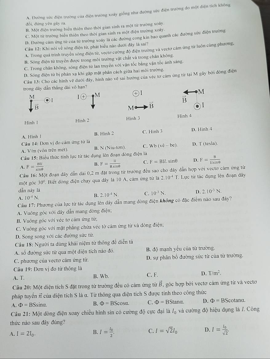 A. Đường sức điện trường của điện trường xoáy giống như đường sức điện trường do một diện tích không
đổi, đứng yên gây ra
B. Một điện trường biển thiên theo thời gian sinh ra một từ trường xoáy.
C. Một từ trường biển thiên theo thời gian sinh ra một điện trường xoáy.
D. Đường cảm ứng từ của từ trường xoáy là các đường cong kín bao quanh các đường sức điện trường
Câu 12: Khi nói về sóng điện từ, phát biểu nào dưới đây là sai?
A. Trong quá trình truyền sóng điện từ, vectơ cường độ điện trường và vectơ cảm ứng từ luôn cùng phương,
B. Sóng điện từ truyền được trong môi trường vật chất và trong chân không.
C. Trong chân không, sóng điện từ lan truyền với vận tốc bằng vận tốc ánh sáng.
D. Sóng điện từ bị phản xạ khi gặp mặt phân cách giữa hai môi trường.
Câu 13: Cho các hình vẽ dưới đây, hình nào vẽ sai hướng của véc tơ cảm ứng từ tại M gây bởi dòng điện
trong dây dẫn thắng dài vô hạn?
M
M
I + M
I
vector B
vector B
M vector B
Hình l Hình 2 Hình 3
Hình 4
A. Hình 1 B. Hình 2 C. Hình 3 D. Hình 4
Câu 14: Đơn vị đo cảm ứng từ là
A. V/m (vôn trên mét) B. N (Niu-tơn). C. Wb (vhat e-be). D. T (tesla).
Câu 15: Biểu thức tính lực từ tác dụng lên đoạn dòng điện là
A. F= BIl/sin θ  
B. F= 1l/B.sin θ   C. F=BIl.sin θ D. F= B/Ilsin θ  
Câu 16: Một đoạn dây dẫn dài 0,2 m đặt trong từ trường đều sao cho dây dẫn hợp với vectơ cảm ứng từ
một góc 30°. Biết dòng điện chạy qua dây là 10 A, cảm ứng từ là 2.10^(-4)T Lực từ tác dụng lên đoạn dây
dẫn này là
A. 10^(-4)N. B. 2.10^(-4)N. C. 10^(-3)N. D. 2.10^(-3)N.
Câu 17: Phương của lực từ tác dụng lên dây dẫn mang dòng điện không có đặc điểm nào sau đây?
A. Vuông góc với dây dẫn mang dòng điện;
B. Vuông góc với véc tơ cảm ứng từ;
C. Vuông góc với mặt phẳng chứa véc tờ cảm ứng từ và dòng điện;
D. Song song với các đường sức từ.
Câu 18: Người ta dùng khái niệm từ thông để diễn tả
A. số đường sức từ qua một diện tích nào đó. B. độ mạnh yếu của từ trường.
C. phương của vectơ cảm ứng từ. D. sự phân bố đường sức từ của từ trường.
Câu 19: Đơn vị đo từ thông là
A. T. B. Wb. C. F. D. T/m^2.
Câu 20: Một diện tích S đặt trong từ trường đều có cảm ứng từ vector B , góc hợp bởi vectơ cảm ứng từ và vectơ
pháp tuyến π của diện tích S là α. Từ thông qua diện tích S được tính theo công thức
A. Phi =BSsi nα. B. Phi =BScos alpha . C. Phi =BStan alpha . D. Phi =BS cotanα.
Câu 21: Một dòng điện xoay chiều hình sin có cường độ cực đại là I_0 và cường độ hiệu dụng là /. Công
thức nào sau đây đúng?
A. I=2I_0.
B. I=frac I_02. I=frac I_0sqrt(2).
C. I=sqrt(2)I_0 D.