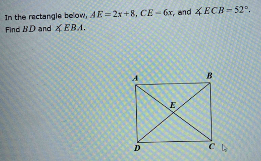 In the rectangle below, AE=2x+8, CE=6x , and ∠ ECB=52°. 
Find BD and ∠ EBA.