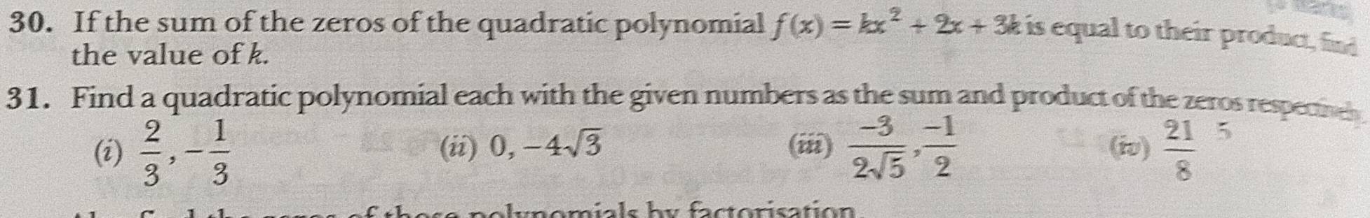 If the sum of the zeros of the quadratic polynomial f(x)=kx^2+2x+3k is equal to their product, find 
the value of k. 
31. Find a quadratic polynomial each with the given numbers as the sum and product of the zeros respectieh 
(i)  2/3 , - 1/3  (ii) 0, -4sqrt(3) (iii)  (-3)/2sqrt(5) ,  (-1)/2  (iv) frac 218^5
unomials by factorisation