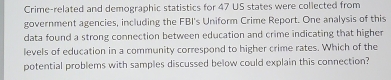 Crime-related and demographic statistics for 47 US states were collected from 
government agencies, including the FBI's Uniform Crime Report. One analysis of this 
data found a strong connection between education and crime indicating that higher 
levels of education in a community correspond to higher crime rates. Which of the 
potential problems with samples discussed below could explain this connection?