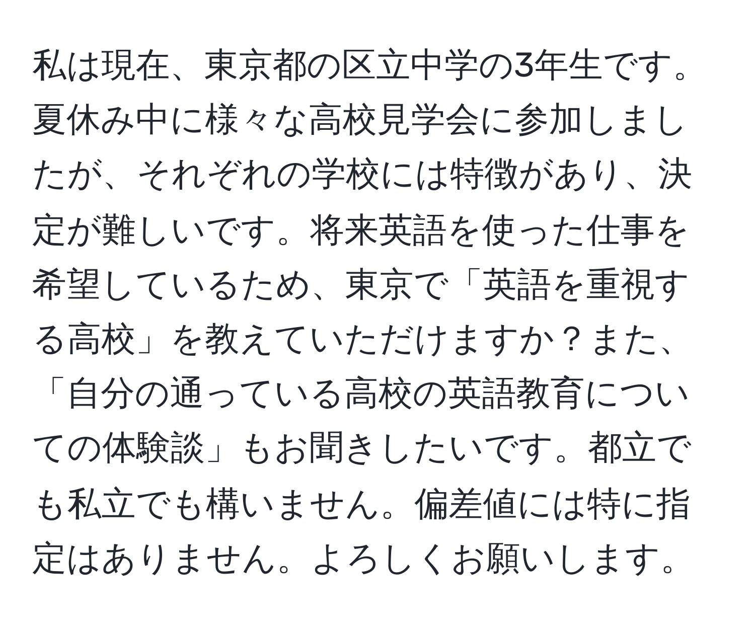 私は現在、東京都の区立中学の3年生です。夏休み中に様々な高校見学会に参加しましたが、それぞれの学校には特徴があり、決定が難しいです。将来英語を使った仕事を希望しているため、東京で「英語を重視する高校」を教えていただけますか？また、「自分の通っている高校の英語教育についての体験談」もお聞きしたいです。都立でも私立でも構いません。偏差値には特に指定はありません。よろしくお願いします。