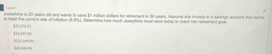 Josephine is 20 years old and wants to save $1 million dollars for retirement in 50 years. Assume she invests in a savings account that earns
at least the current rate of inflation (6.8% ). Determine how much Josephine must save today to reach her retirement goal.
$37,276.71
$15,247,40
$131,169.90
$65,584,95