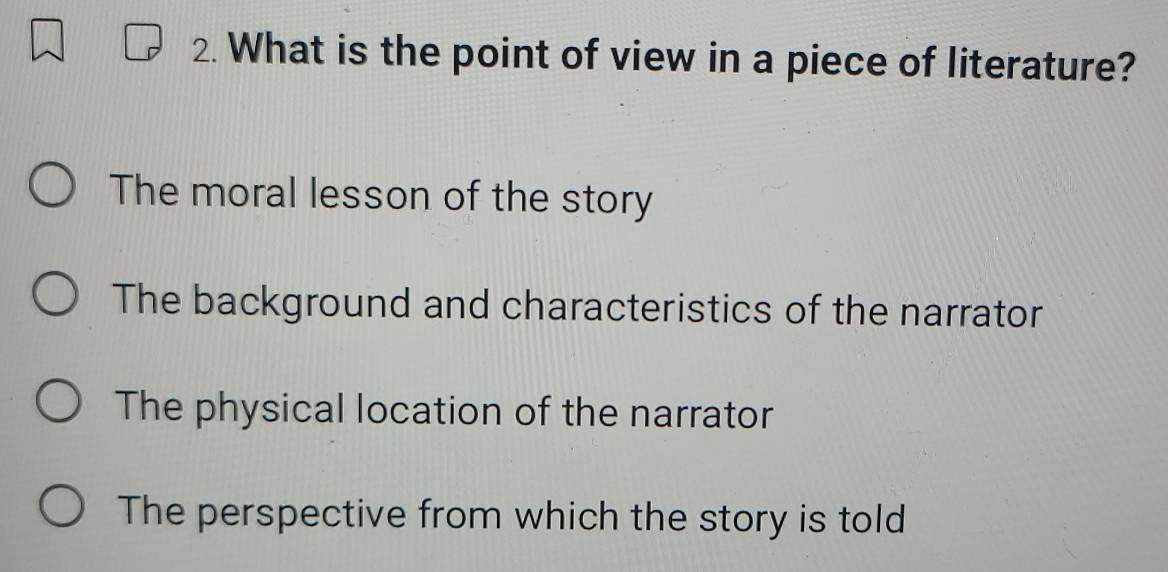 What is the point of view in a piece of literature?
The moral lesson of the story
The background and characteristics of the narrator
The physical location of the narrator
The perspective from which the story is told