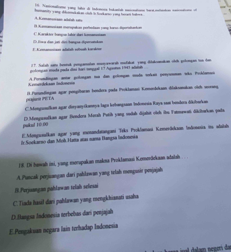 Nasionalisme yang lahir di Indonesia bukanlah nasionalisme barat,melainkan nasionalisme of
humanity yang dikemukakan oleh Ir.Soekarno yang berarti bahwa...
A Kemanusiaan adalah satu
B.Kemanusiaan merupakan perbedaan yang harus dipertahankan
C.Karakter bangsa lahir dari kemanusiaan
h D.Jiwa dan jati diri bangsa dipersatukan
"
E.Kemanusiaan adalah sebuah karakter
17. Salah satu bentuk pengamalan musyawarah mufakat yang dilaksanakan oleh golongan tua dan
golongan muda pada dini hari tanggal 17 Agustus 1945 adalah ....
A.Perundingan antar golongan tua dan golongan muda terkait penyusunan teks Proklamasi
Kemerdekaan Indonesia
B.Perundingan agar pengibaran bendera pada Proklamasi Kemerdekaan dilaksanakan oleh seorang
prajurit PETA
C.Mengusulkan agar dinyanyikannya lagu kebangsaan Indonesia Raya saat bendera dikibarkan
D.Mengusulkan agar Bendera Merah Putih yang sudah dijahit oleh ibu Fatmawati dikibarkan pada
pukul 10.00
E.Mengusulkan agar yang menandatangani Teks Proklamasi Kemerdekaan Indonesia itu adalah
Ir.Soekarno dan Moh.Hatta atas nama Bangsa Indonesia
18. Di bawah ini, yang merupakan makna Proklamasi Kemerdekaan adalah . . .
A.Puncak perjuangan dari pahlawan yang telah mengusir penjajah
B.Perjuangan pahlawan telah selesai
C.Tiada hasil dari pahlawan yang mengkhianati usaha
D.Bangsa Indonesia terbebas dari penjajah
E.Pengakuan negara lain terhadap Indonesia
ju l    m negerí da