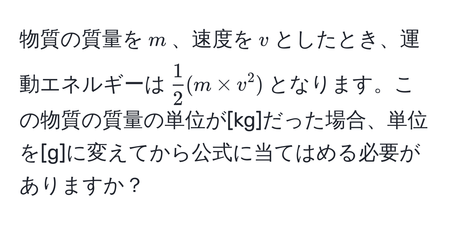 物質の質量を$m$、速度を$v$としたとき、運動エネルギーは$ 1/2 (m * v^2)$となります。この物質の質量の単位が[kg]だった場合、単位を[g]に変えてから公式に当てはめる必要がありますか？