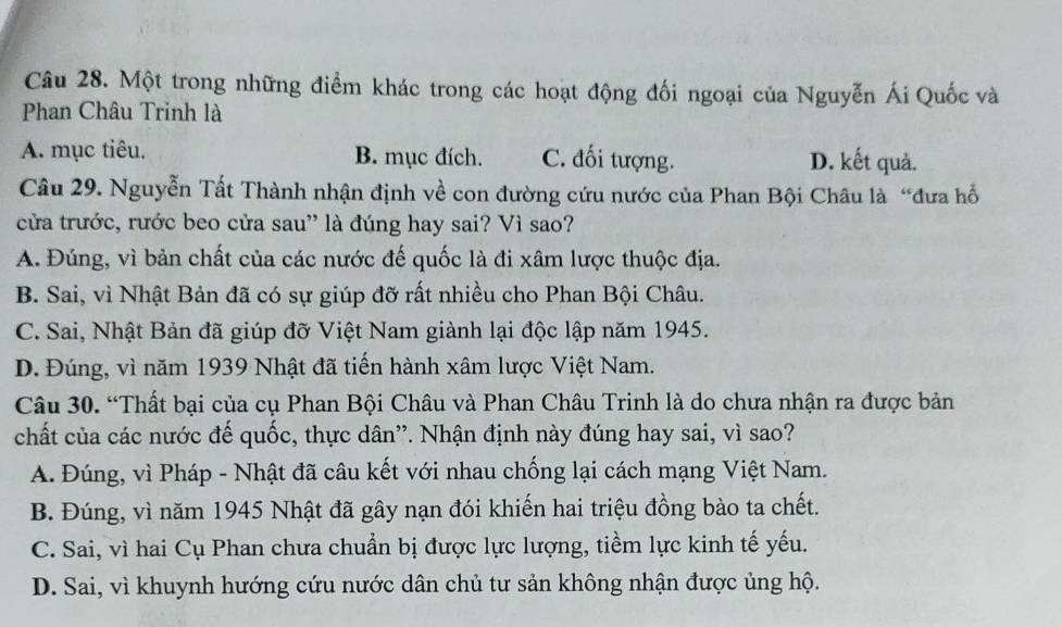 Một trong những điểm khác trong các hoạt động đối ngoại của Nguyễn Ái Quốc và
Phan Châu Trinh là
A. mục tiêu. B. mục đích. C. đối tượng. D. kết quả.
Câu 29. Nguyễn Tất Thành nhận định về con đường cứu nước của Phan Bội Châu là “đưa hỗ
cửa trước, rước beo cửa sau' là đúng hay sai? Vì sao?
A. Đúng, vì bản chất của các nước đế quốc là đi xâm lược thuộc địa.
B. Sai, vì Nhật Bản đã có sự giúp đỡ rất nhiều cho Phan Bội Châu.
C. Sai, Nhật Bản đã giúp đỡ Việt Nam giành lại độc lập năm 1945.
D. Đúng, vì năm 1939 Nhật đã tiến hành xâm lược Việt Nam.
Câu 30. “Thất bại của cụ Phan Bội Châu và Phan Châu Trinh là do chưa nhận ra được bản
chất của các nước đế quốc, thực dân''. Nhận định này đúng hay sai, vì sao?
A. Đúng, vì Pháp - Nhật đã câu kết với nhau chống lại cách mạng Việt Nam.
B. Đúng, vì năm 1945 Nhật đã gây nạn đói khiến hai triệu đồng bào ta chết.
C. Sai, vì hai Cụ Phan chưa chuẩn bị được lực lượng, tiềm lực kinh tế yếu.
D. Sai, vì khuynh hướng cứu nước dân chủ tư sản không nhận được ủng hộ.