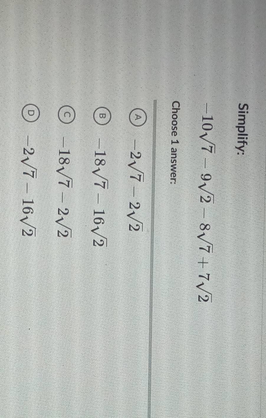 Simplify:
-10sqrt(7)-9sqrt(2)-8sqrt(7)+7sqrt(2)
Choose 1 answer:
A -2sqrt(7)-2sqrt(2)
B -18sqrt(7)-16sqrt(2)
-18sqrt(7)-2sqrt(2)
D -2sqrt(7)-16sqrt(2)