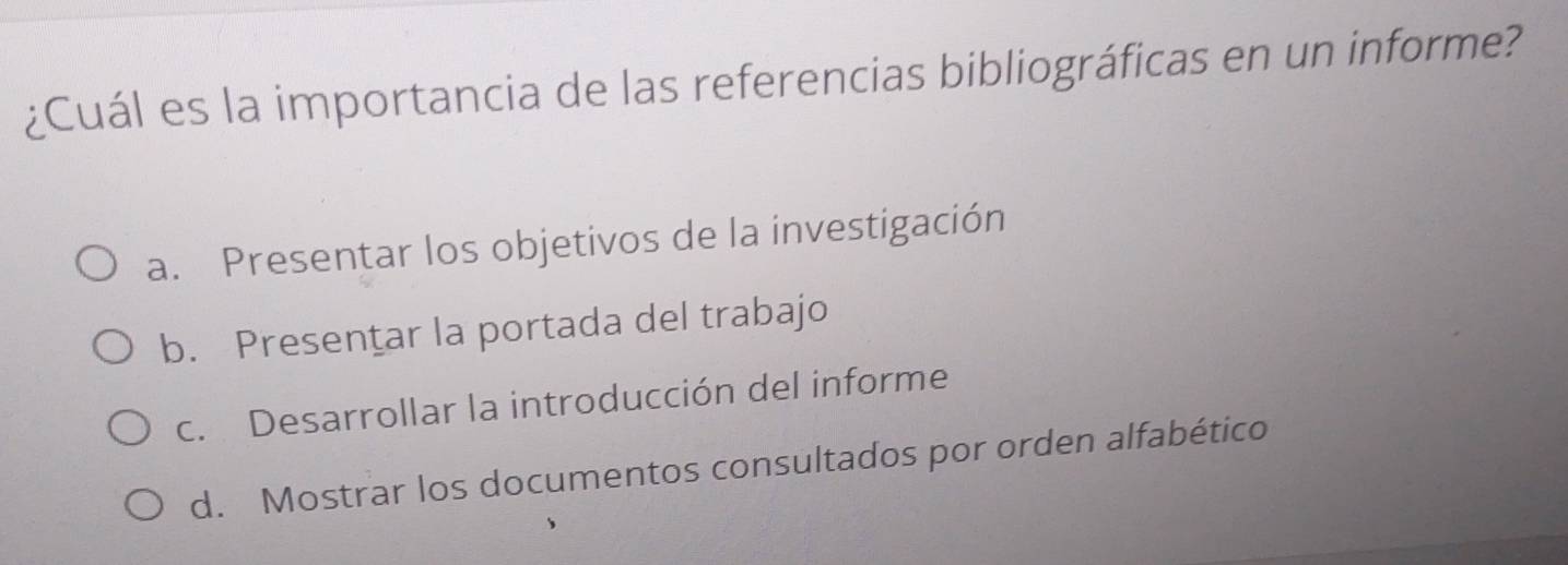 ¿Cuál es la importancia de las referencias bibliográficas en un informe?
a. Presentar los objetivos de la investigación
b. Presentar la portada del trabajo
c. Desarrollar la introducción del informe
d. Mostrar los documentos consultados por orden alfabético