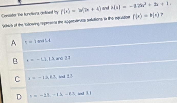 Consider the functions defined by f(x)=ln (2x+4) and h(x)=-0.25x^3+2x+1. 
Which of the following represent the approximate solutions to the equation f(x)=h(x) ?
A x=t and 1.4
B x=-1.1.1.3 and 2.2
C x=-1.8,0.3, and 2.5
D x=-2.5, -1.5, -0.5, and 3.1