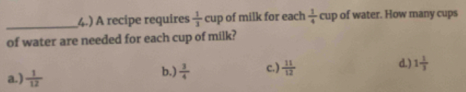 4.) A recipe requires  1/3 cup of milk for each  1/4 cup of water. How many cups
of water are needed for each cup of milk?
a.)  1/12 
b.)  3/4  c.)  11/12  d.) 1 1/3 