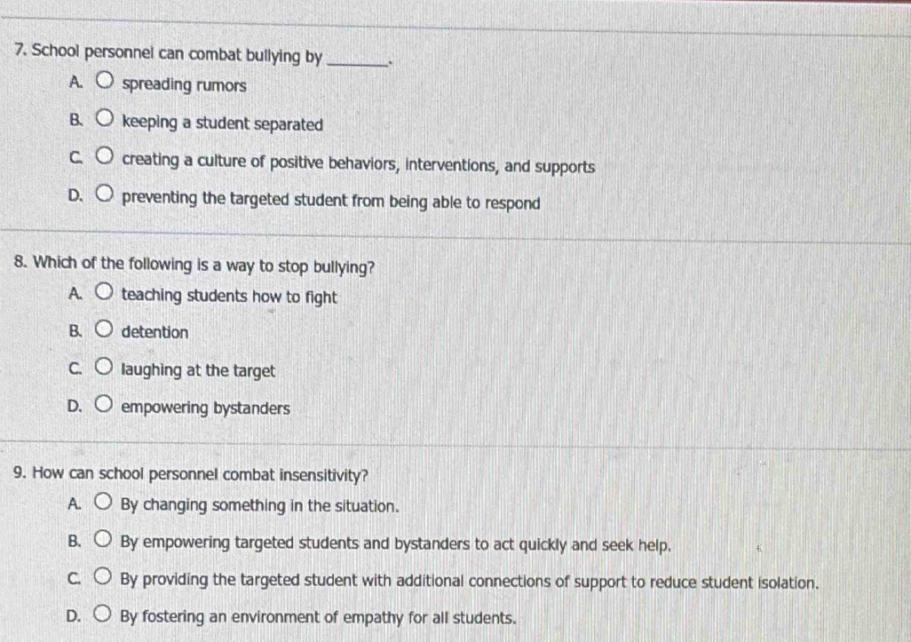 School personnel can combat bullying by _`
A. spreading rumors
B. keeping a student separated
creating a culture of positive behaviors, interventions, and supports
preventing the targeted student from being able to respond
8. Which of the following is a way to stop bullying?
A. teaching students how to fight
B. detention
C. laughing at the target
D. empowering bystanders
9. How can school personnel combat insensitivity?
A. By changing something in the situation.
B. By empowering targeted students and bystanders to act quickly and seek help.
C. By providing the targeted student with additional connections of support to reduce student isolation.
D. By fostering an environment of empathy for all students.