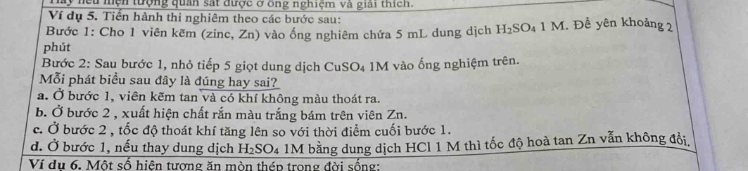 ây nệu nện tượng quan sát được ở ông nghiệm và giải thích.
Ví dụ 5. Tiến hành thi nghiêm theo các bước sau:
Bước 1: Cho 1 viên kẽm (zinc, Zn) vào ống nghiêm chứa 5 mL dung dịch H_2SO_41M :. Đề yên khoảng 2
phút
Bước 2: Sau bước 1, nhỏ tiếp 5 giọt dung dịch CuSO₄ 1M vào ống nghiệm trên.
Mỗi phát biểu sau đây là đúng hay sai?
a. Ở bước 1, viên kẽm tan và có khí không màu thoát ra.
b. Ở bước 2 , xuất hiện chất rắn màu trắng bám trên viên Zn.
c. Ở bước 2 , tốc độ thoát khí tăng lên so với thời điểm cuối bước 1.
d. Ở bước 1, nếu thay dung dịch H_2SO_4 1M bằng dung dịch HCl 1 M thì tốc độ hoà tan Zn vẫn không đổi,
Ví du 6. Một số hiên tương ăn mòn thép trong đời sống: