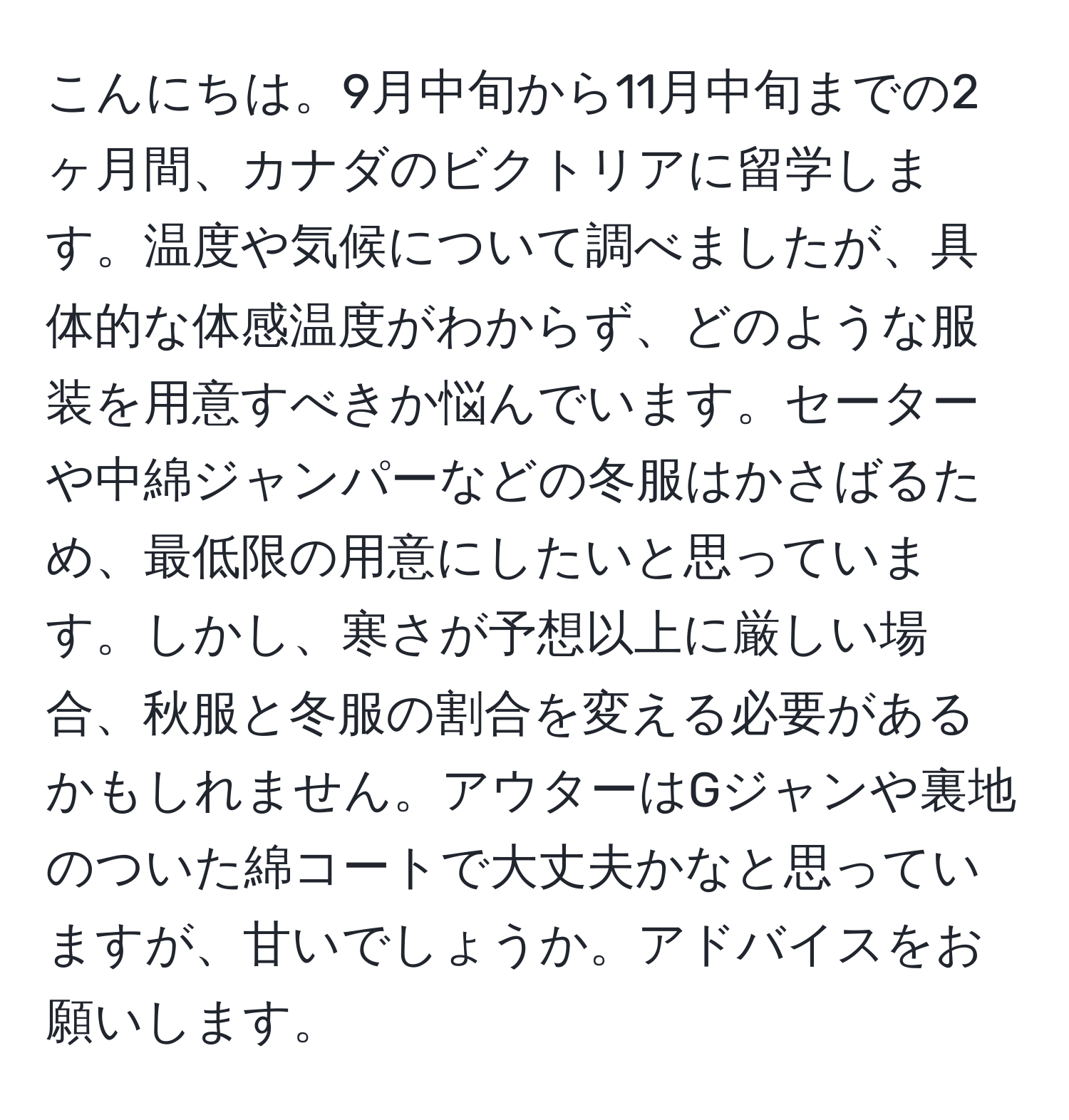 こんにちは。9月中旬から11月中旬までの2ヶ月間、カナダのビクトリアに留学します。温度や気候について調べましたが、具体的な体感温度がわからず、どのような服装を用意すべきか悩んでいます。セーターや中綿ジャンパーなどの冬服はかさばるため、最低限の用意にしたいと思っています。しかし、寒さが予想以上に厳しい場合、秋服と冬服の割合を変える必要があるかもしれません。アウターはGジャンや裏地のついた綿コートで大丈夫かなと思っていますが、甘いでしょうか。アドバイスをお願いします。