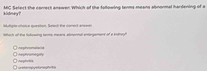 MC Select the correct answer: Which of the following terms means abnormal hardening of a
kidney?
Multiple-choice question. Select the correct answer.
Which of the following terms means abnormal enlargement of a kidney?
nephromalacia
nephromegaly
nephritis
ureteropyelonephritis