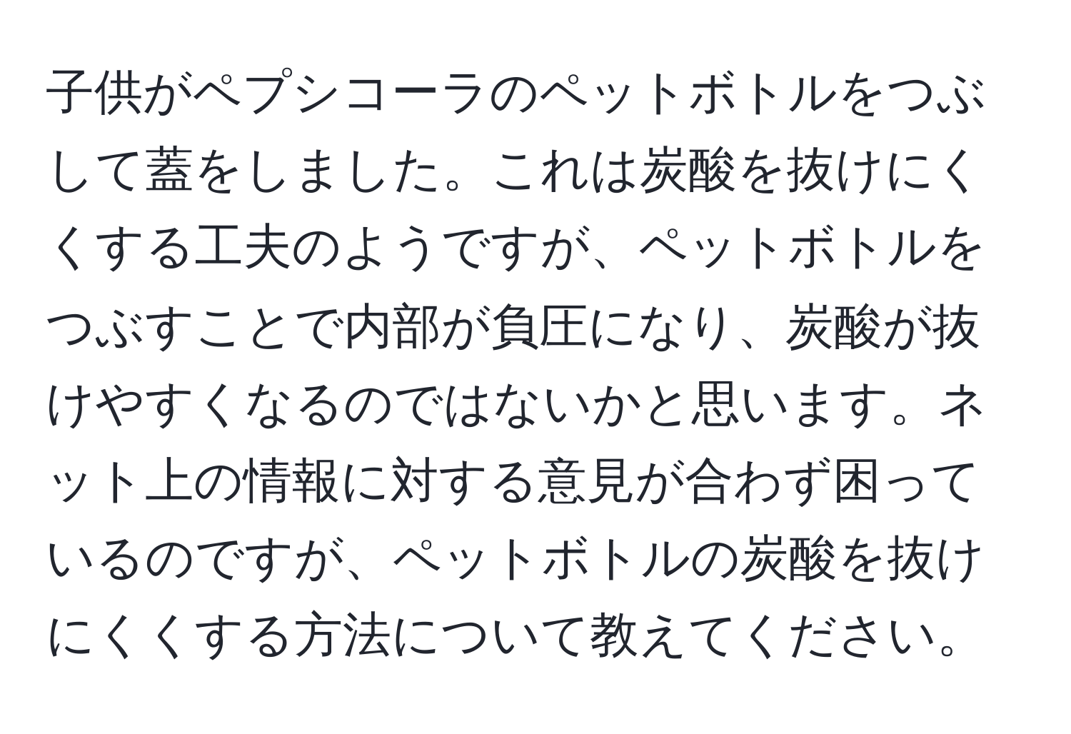 子供がペプシコーラのペットボトルをつぶして蓋をしました。これは炭酸を抜けにくくする工夫のようですが、ペットボトルをつぶすことで内部が負圧になり、炭酸が抜けやすくなるのではないかと思います。ネット上の情報に対する意見が合わず困っているのですが、ペットボトルの炭酸を抜けにくくする方法について教えてください。