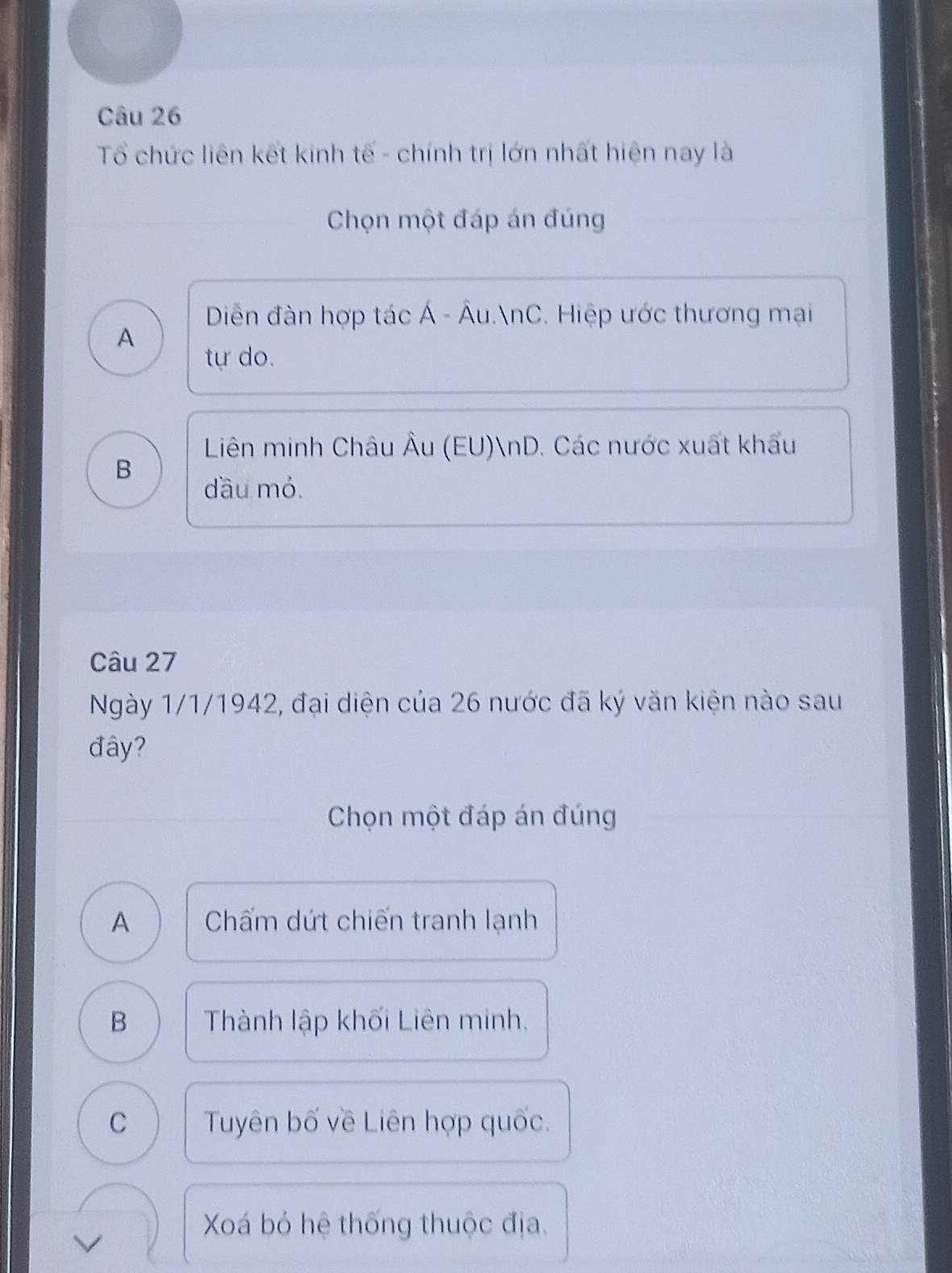 Tổ chức liên kết kinh tế - chính trị lớn nhất hiện nay là
Chọn một đáp án đúng
Diễn đàn hợp tác Á - Âu.nC. Hiệp ước thương mại
A
tự do.
Liên minh Châu Âu (EU)nD. Các nước xuất khẩu
B
dầu mỏ.
Câu 27
Ngày 1/1/1942, đại diện của 26 nước đã ký văn kiện nào sau
đây?
Chọn một đáp án đúng
A Chấm dứt chiến tranh lạnh
B Thành lập khối Liên minh.
C Tuyên bố về Liên hợp quốc.
Xá bỏ hệ thống thuộc địa.