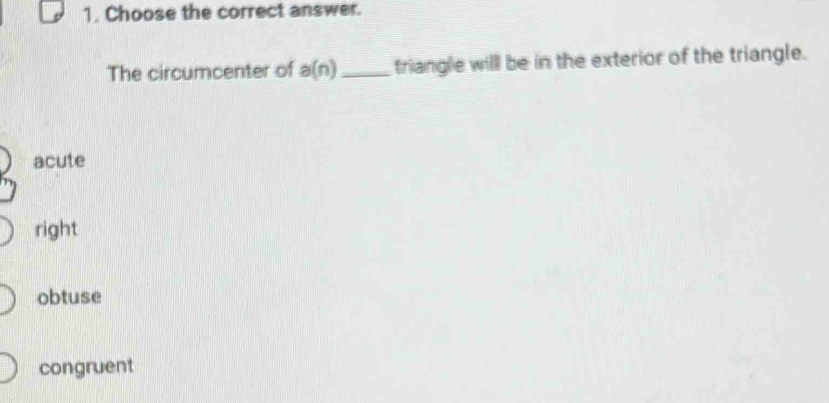 Choose the correct answer.
The circumcenter of a(n) _triangle willl be in the exterior of the triangle.
acute
right
obtuse
congruent