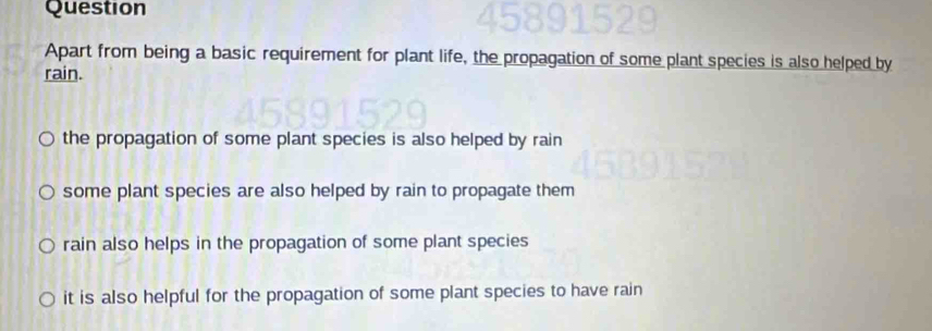 Question
Apart from being a basic requirement for plant life, the propagation of some plant species is also helped by
rain.
the propagation of some plant species is also helped by rain
some plant species are also helped by rain to propagate them
rain also helps in the propagation of some plant species
it is also helpful for the propagation of some plant species to have rain