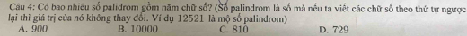 Có bao nhiêu số palidrom gồm năm chữ số? (Số palindrom là số mà nếu ta viết các chữ số theo thứ tự ngược
lại thì giá trị của nó không thay đổi. Ví dụ 12521 là mộ số palindrom)
A. 900 B. 10000 C. 810 D. 729