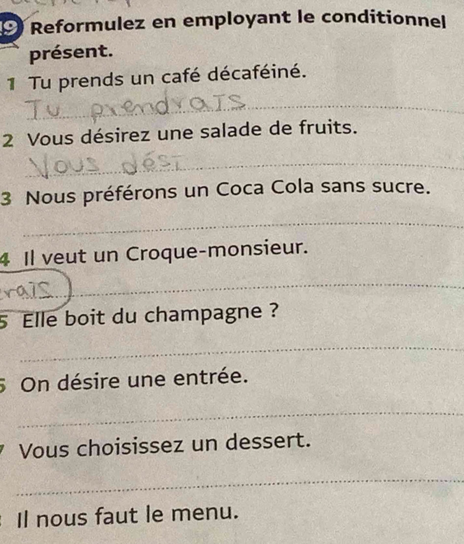 Reformulez en employant le conditionnel 
présent. 
1 Tu prends un café décaféiné. 
_ 
2 Vous désirez une salade de fruits. 
_ 
3 Nous préférons un Coca Cola sans sucre. 
_ 
4 Il veut un Croque-monsieur. 
_ 
5 Elle boit du champagne ? 
_ 
5 On désire une entrée. 
_ 
Vous choisissez un dessert. 
_ 
Il nous faut le menu.