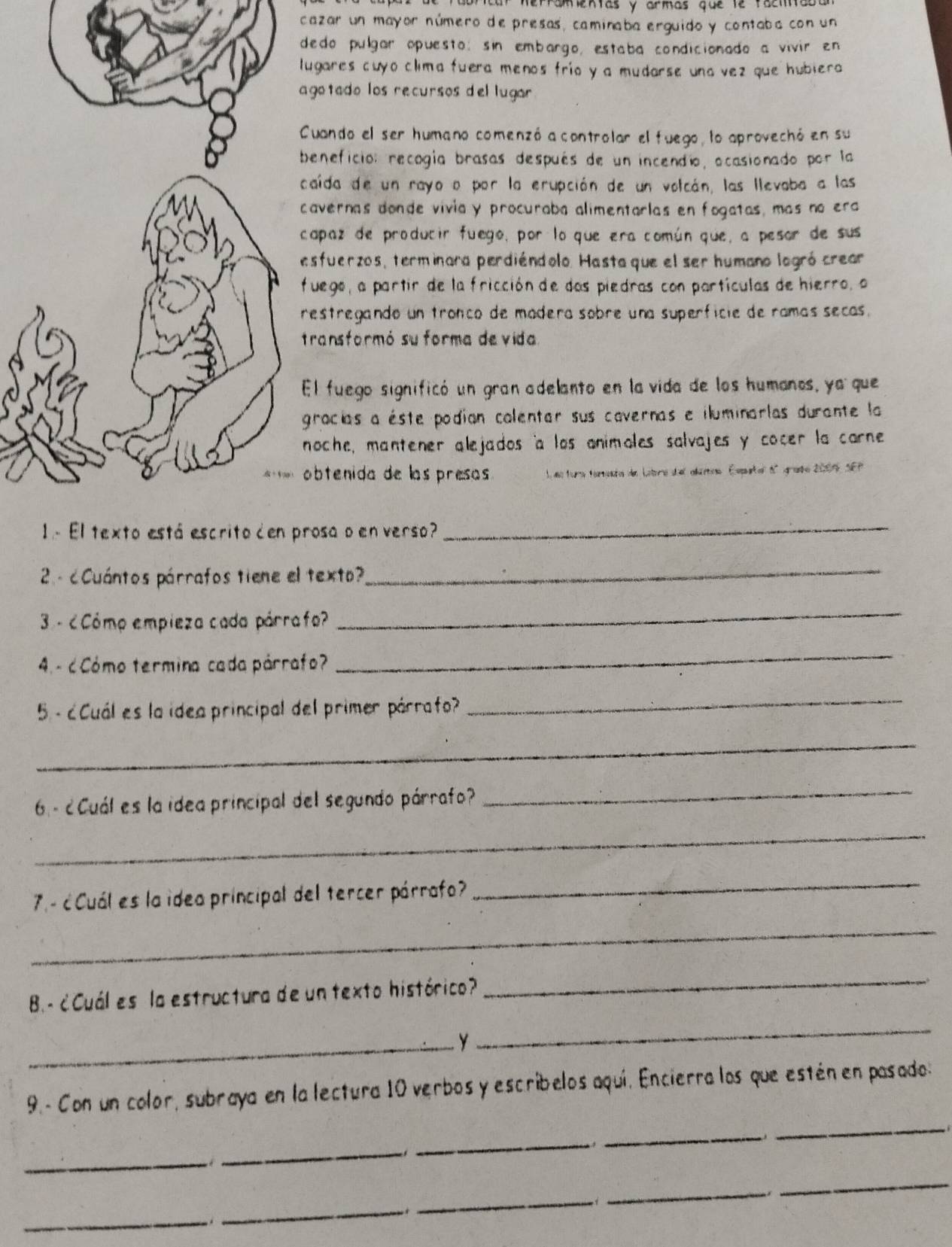 erramentas y armas gue te faci  
cazar un mayor número de presas, caminaba erguido y contaba con un
dedo pulgar opuesto; sin embargo, estaba condicionado a vivir en
ugares cuyo clima fuera menos frío y a mudarse una vez que hubiera 
gotado los recursos del lugar 
Cuando el ser humano comenzó a controlar el fuego, lo aprovechó en su
beneficion recogía brasas después de un incendio, ocasionado por la
caída de un rayo o por la erupción de un volcán, las llevaba a las
cavernas donde vivia y procuraba alimentarlas en fogatas, más no era
capaz de producir fuego, por lo que era común que, a pesor de sus
esfuerzos, terminara perdiéndolo. Hasta que el ser humano logró crear
fuego, a partir de la fricción de das piedras con partículas de hierro, o
restregando un tronco de madera sobre una superficie de ramás secas.
transformó su forma de vida
El fuego significó un gran adelanto en la vida de los humanos, ya que
gracías a éste podían colentar sus cavernas e iluminarlas durante la 
noche, mantener alejados 'a los animoles salvajes y cocer la carne
obtenida de las presas  L es tura ferenta de Labore del alamos Esputal 6º grado 2009 SEP
rosa o en verso?
_
2- c Cuántos párrafos tiene el texto?
_
3 - ¿Cómo empieza cada párrafo?
_
4 - ¿Cómo termina cada párrafo?
_
5 - ¿ Cuál es la idea principal del primer párrafo?
_
_
6 - ¿ Cuál es la idea principal del segundo párrafo?
_
_
7.- ¿ Cuál es la idea principal del tercer párrafo
_
_
B- ¿Cuál es la estructura de un texto histórico?
_
_y
_
9.- Con un color, subraya en la lectura 10 verbos y escribelos aquí. Encierra los que estén en pasado:
_
_
  
_
_.
*
_
_
_
_
.
_
_