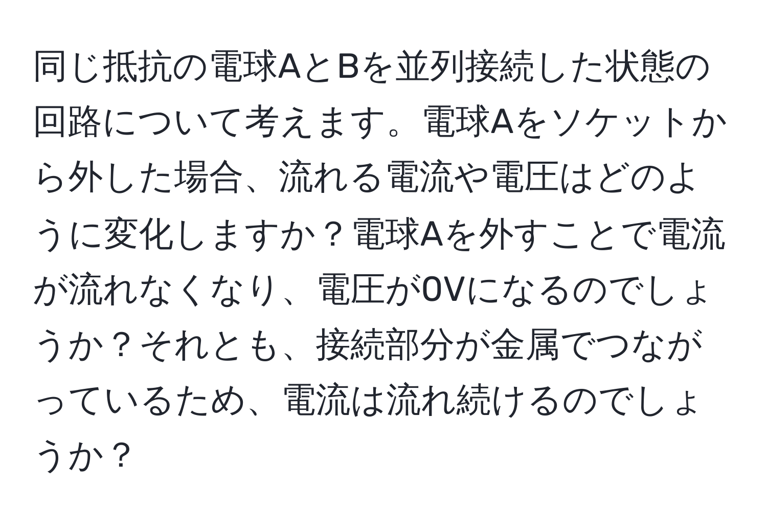 同じ抵抗の電球AとBを並列接続した状態の回路について考えます。電球Aをソケットから外した場合、流れる電流や電圧はどのように変化しますか？電球Aを外すことで電流が流れなくなり、電圧が0Vになるのでしょうか？それとも、接続部分が金属でつながっているため、電流は流れ続けるのでしょうか？