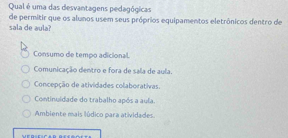 Qual é uma das desvantagens pedagógicas
de permitir que os alunos usem seus próprios equipamentos eletrônicos dentro de
sala de aula?
Consumo de tempo adicional.
Comunicação dentro e fora de sala de aula.
Concepção de atividades colaborativas.
Continuidade do trabalho após a aula.
Ambiente mais lúdico para atividades.