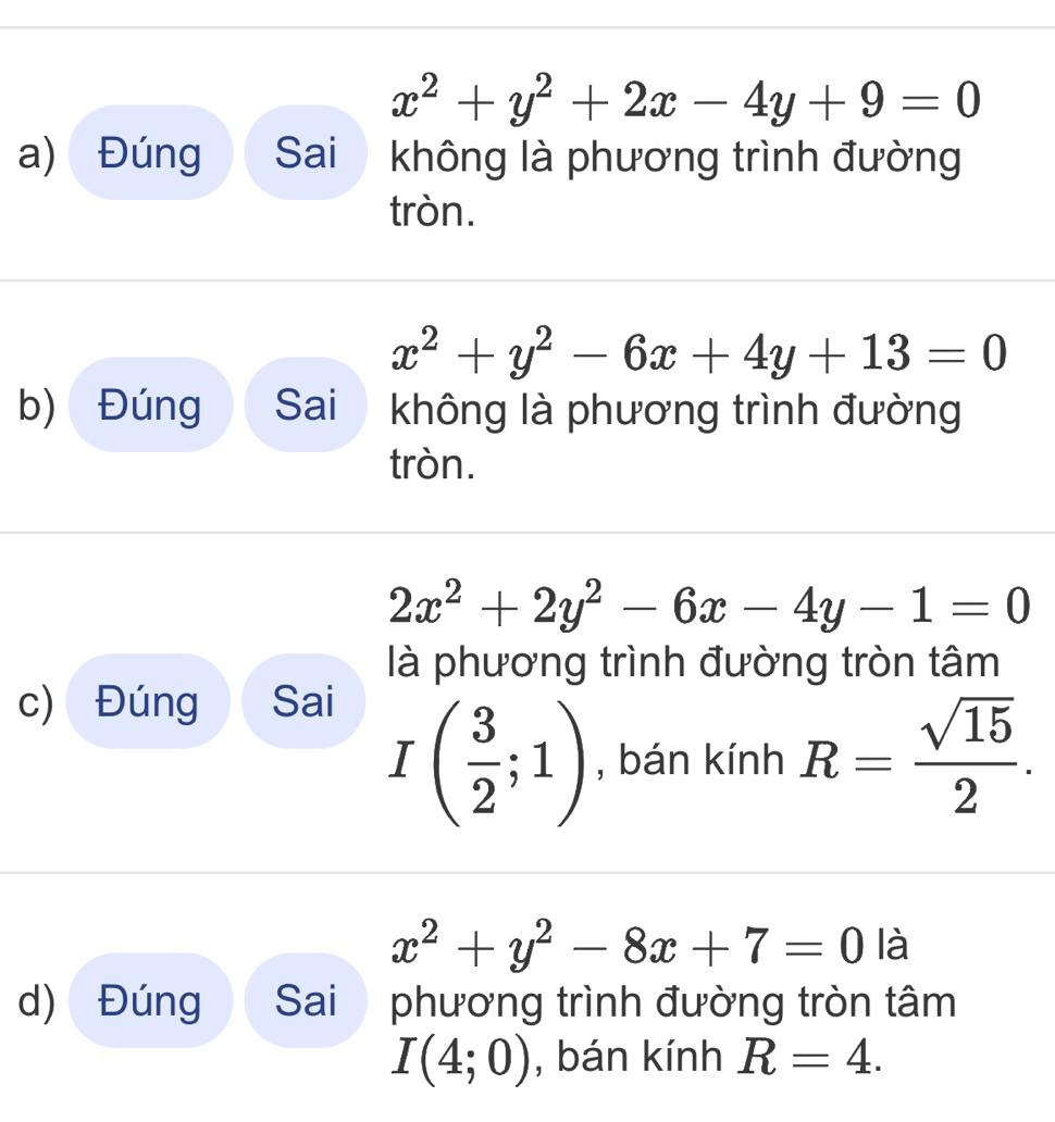 x^2+y^2+2x-4y+9=0
a) Đúng Sai không là phương trình đường 
tròn.
x^2+y^2-6x+4y+13=0
b) Đúng Sai không là phương trình đường 
tròn.
2x^2+2y^2-6x-4y-1=0
là phương trình đường tròn tâm 
c) Đúng Sai
I( 3/2 ;1) , bán kính R= sqrt(15)/2 .
x^2+y^2-8x+7=0 là 
d) Đúng Sai phương trình đường tròn tâm
I(4;0) , bán kính R=4.