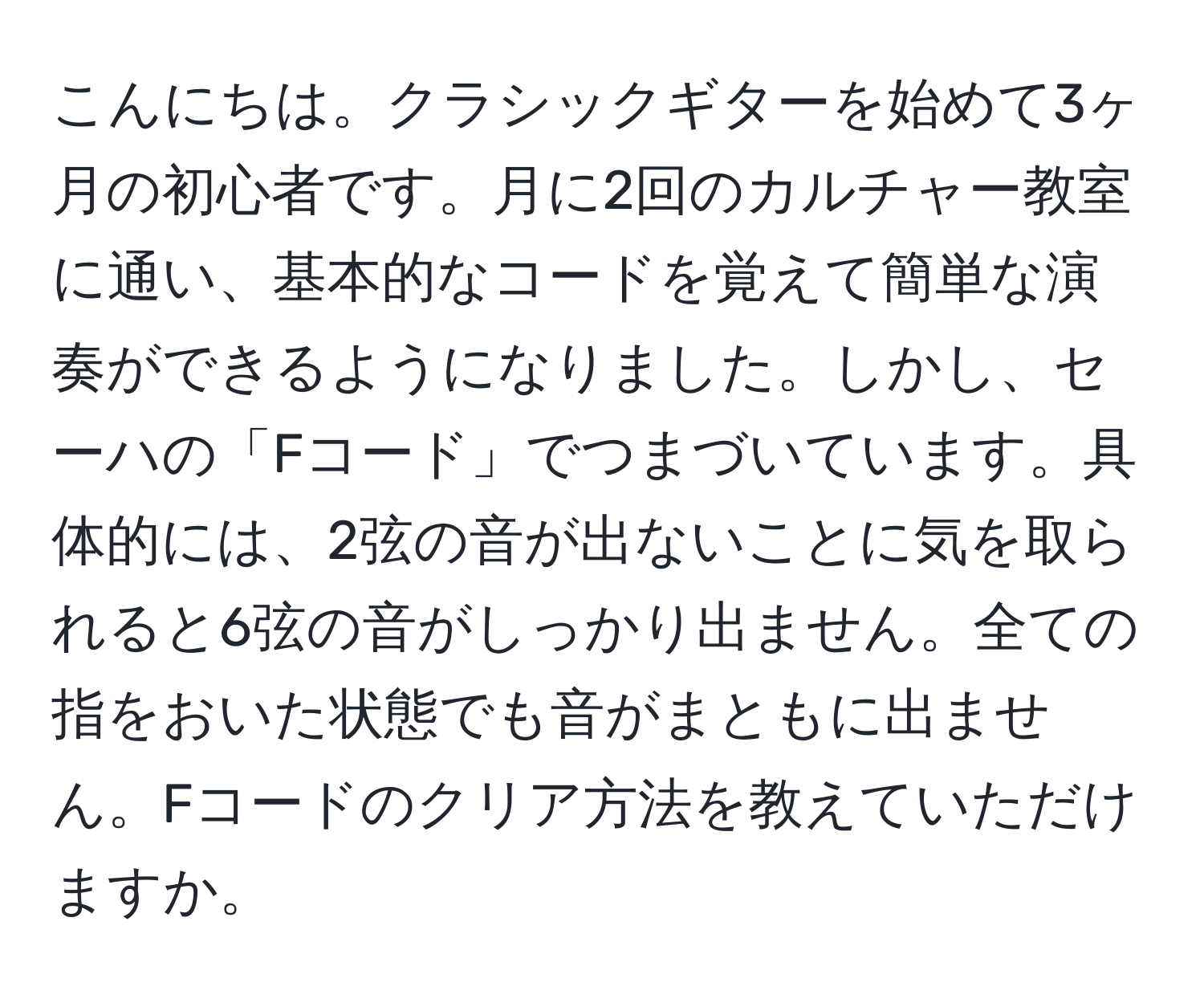 こんにちは。クラシックギターを始めて3ヶ月の初心者です。月に2回のカルチャー教室に通い、基本的なコードを覚えて簡単な演奏ができるようになりました。しかし、セーハの「Fコード」でつまづいています。具体的には、2弦の音が出ないことに気を取られると6弦の音がしっかり出ません。全ての指をおいた状態でも音がまともに出ません。Fコードのクリア方法を教えていただけますか。