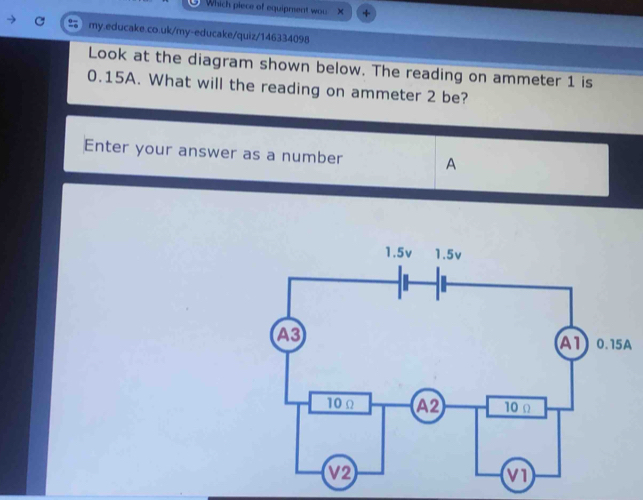 Which piece of equipment wou 
my.educake.co.uk/my-educake/quiz/146334098 
Look at the diagram shown below. The reading on ammeter 1 is
0.15A. What will the reading on ammeter 2 be? 
Enter your answer as a number A 
A