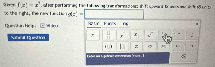 Given f(x)=x^2 , after performing the following transformations: shift upward 18 units and shift 65 units 
to the right, the new function g(x)=
Question Help: Video Basic Funcs Trig × 
Submit Question 
x  □ /□   x^(□) x sqrt() n ↑ downarrow 
' 
() |□ | π ∞ DNE 
Enter an algebraic expression (more..]